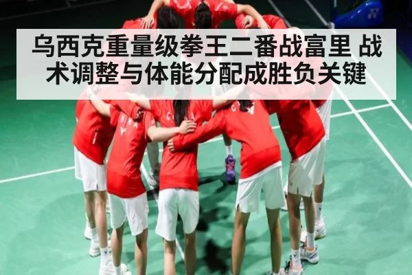 乌西克重量级拳王二番战富里 战术调整与体能分配成胜负关键